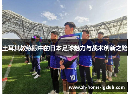 土耳其教练眼中的日本足球魅力与战术创新之路