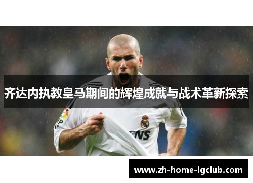 齐达内执教皇马期间的辉煌成就与战术革新探索