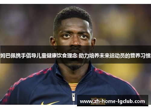 姆巴佩携手倡导儿童健康饮食理念 助力培养未来运动员的营养习惯