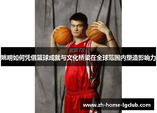 姚明如何凭借篮球成就与文化桥梁在全球范围内塑造影响力