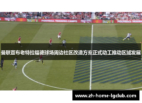 曼联宣布老特拉福德球场周边社区改造方案正式动工推动区域发展