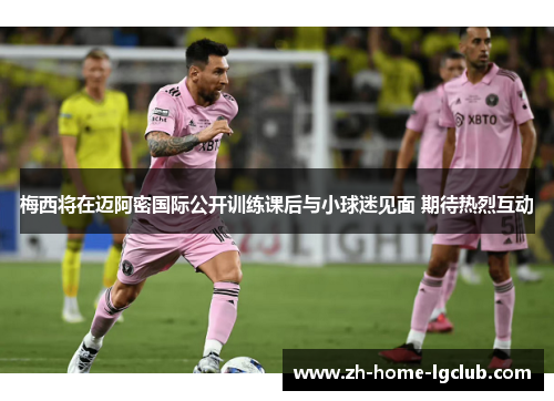 梅西将在迈阿密国际公开训练课后与小球迷见面 期待热烈互动